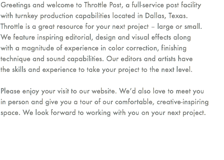 Greetings and welcome to Throttle Post, a full-service post facility
with turnkey production capabilities located in Dallas, Texas.
Throttle is a great resource for your next project – large or small.
We feature inspiring editorial, design and visual effects along
with a magnitude of experience in color correction, finishing
technique and sound capabilities. Our editors and artists have
the skills and experience to take your project to the next level. Please enjoy your visit to our website. We’d also love to meet you
in person and give you a tour of our comfortable, creative-inspiring space. We look forward to working with you on your next project. 